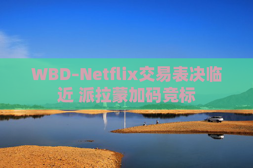 WBD–Netflix交易表决临近 派拉蒙加码竞标
