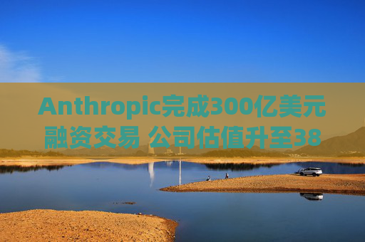 Anthropic完成300亿美元融资交易 公司估值升至3800亿美元