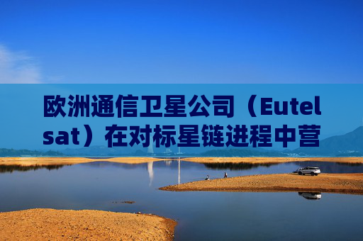 欧洲通信卫星公司（Eutelsat）在对标星链进程中营收走强