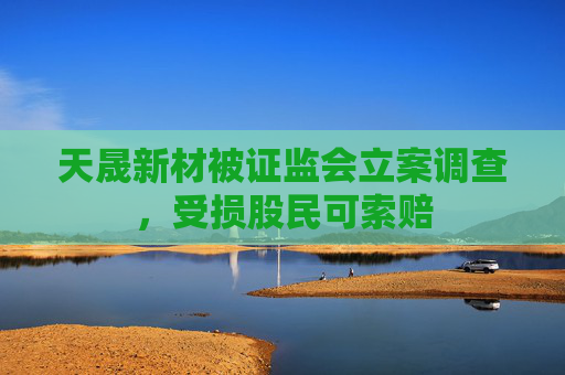天晟新材被证监会立案调查，受损股民可索赔