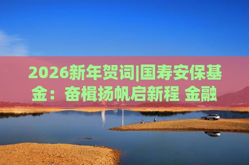 2026新年贺词|国寿安保基金：奋楫扬帆启新程 金融报国谱华章  第1张