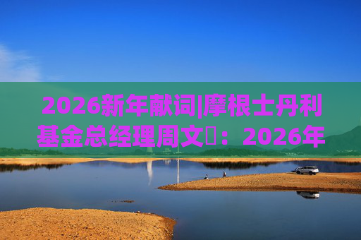 2026新年献词|摩根士丹利基金总经理周文秱：2026年将继续为投资者提供多元化、差异化的产品选择  第1张