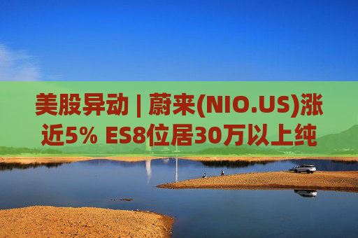 美股异动 | 蔚来(NIO.US)涨近5% ES8位居30万以上纯电车型销量榜第一