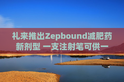 礼来推出Zepbound减肥药新剂型 一支注射笔可供一月剂量