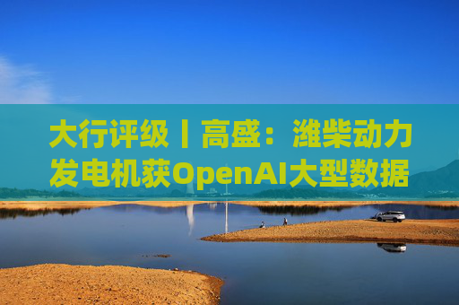 大行评级丨高盛：潍柴动力发电机获OpenAI大型数据中心认证 重申买入评级