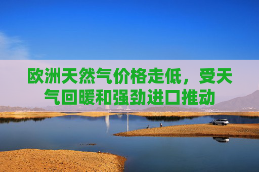 欧洲天然气价格走低，受天气回暖和强劲进口推动