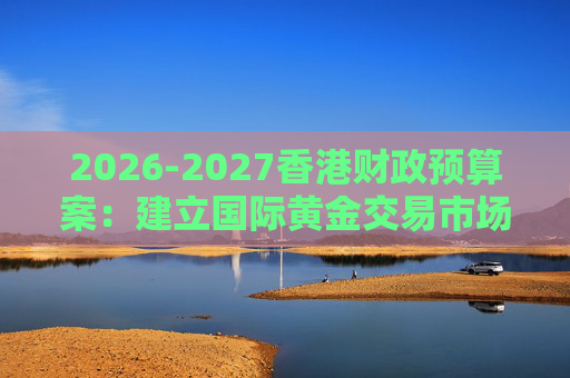2026-2027香港财政预算案：建立国际黄金交易市场 在港进行黄金交易及结算将有税务优惠
