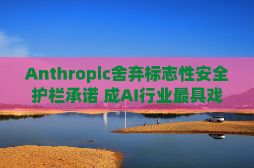 Anthropic舍弃标志性安全护栏承诺 成AI行业最具戏剧性的政策转向之一