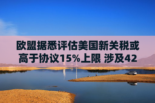 欧盟据悉评估美国新关税或高于协议15%上限 涉及42亿欧元商品