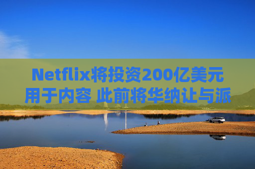 Netflix将投资200亿美元用于内容 此前将华纳让与派拉蒙