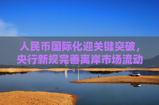 人民币国际化迎关键突破，央行新规完善离岸市场流动性供给