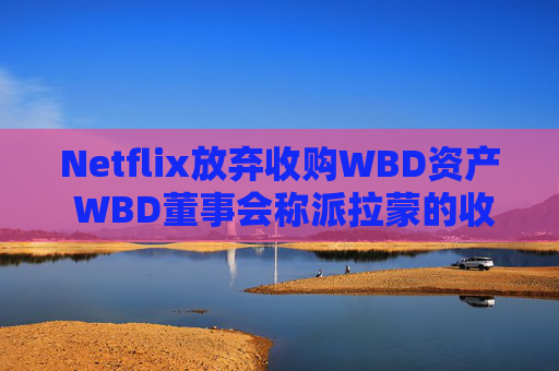 Netflix放弃收购WBD资产 WBD董事会称派拉蒙的收购要约更为优越