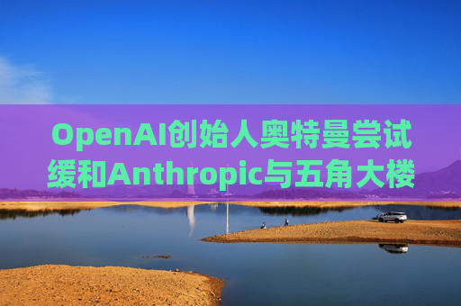 OpenAI创始人奥特曼尝试缓和Anthropic与五角大楼的僵局