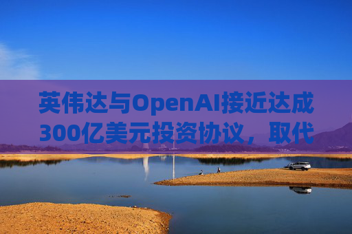 英伟达与OpenAI接近达成300亿美元投资协议，取代去年宣布的1000亿美元交易