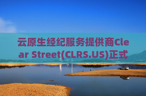云原生经纪服务提供商Clear Street(CLRS.US)正式撤回3.51亿美元美股IPO