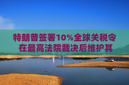 特朗普签署10%全球关税令 在最高法院裁决后维护其贸易议程
