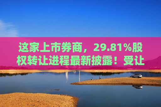 这家上市券商，29.81%股权转让进程最新披露！受让方资格尚需沟通……