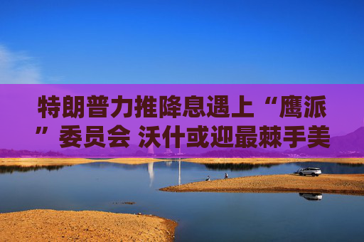 特朗普力推降息遇上“鹰派”委员会 沃什或迎最棘手美联储主席任期