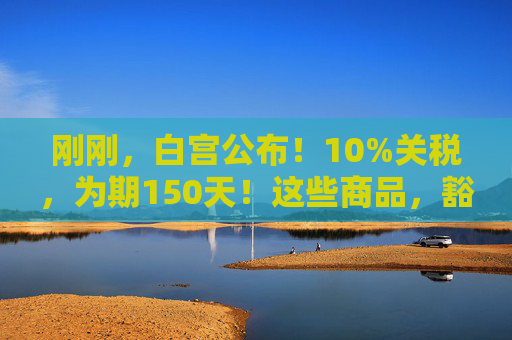 刚刚，白宫公布！10%关税，为期150天！这些商品，豁免！