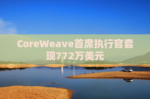 CoreWeave首席执行官套现772万美元