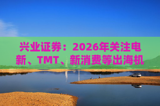 兴业证券：2026年关注电新、TMT、新消费等出海机会