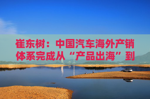 崔东树：中国汽车海外产销体系完成从“产品出海”到“产业出海”关键转型