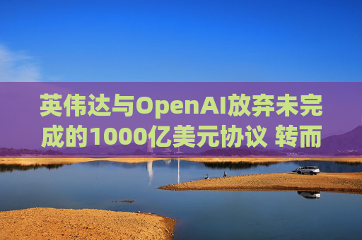 英伟达与OpenAI放弃未完成的1000亿美元协议 转而达成300亿美元投资交易