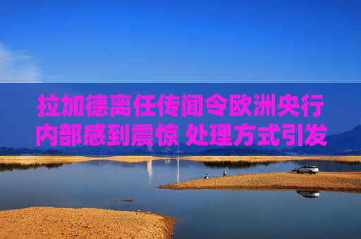 拉加德离任传闻令欧洲央行内部感到震惊 处理方式引发的不满情绪加剧