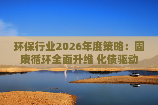 环保行业2026年度策略：固废循环全面升维 化债驱动多重修复  第1张