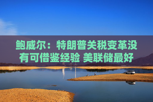 鲍威尔：特朗普关税变革没有可借鉴经验 美联储最好按兵不动