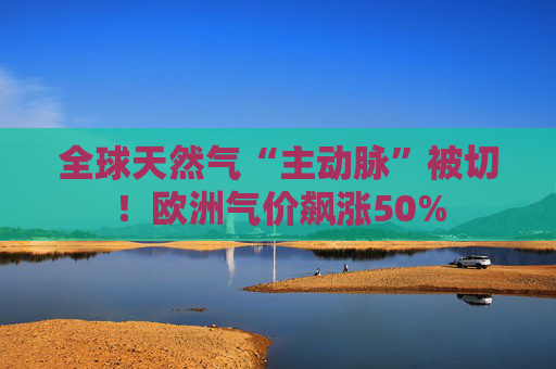 全球天然气“主动脉”被切！欧洲气价飙涨50%