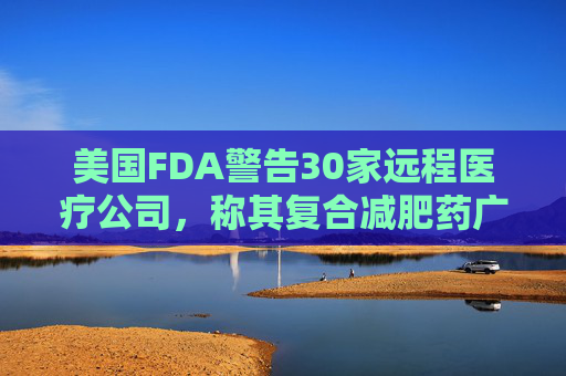 美国FDA警告30家远程医疗公司，称其复合减肥药广告具有误导性
