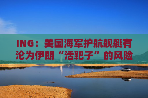 ING：美国海军护航舰艇有沦为伊朗“活靶子”的风险