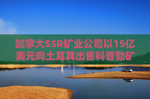 加拿大SSR矿业公司以15亿美元向土耳其出售科普勒矿股份