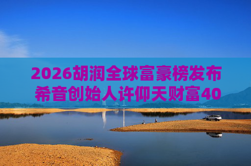 2026胡润全球富豪榜发布 希音创始人许仰天财富400亿元排名785位