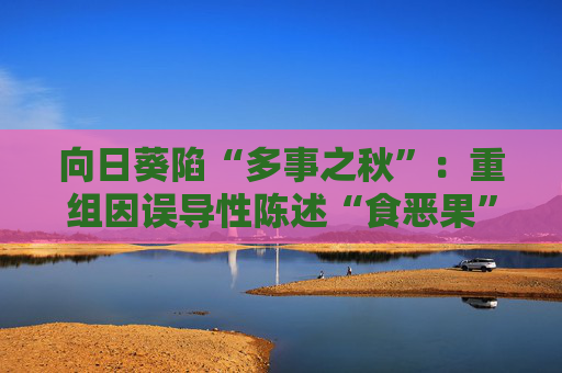 向日葵陷“多事之秋”：重组因误导性陈述“食恶果”，跨界折戟又遇业绩困局