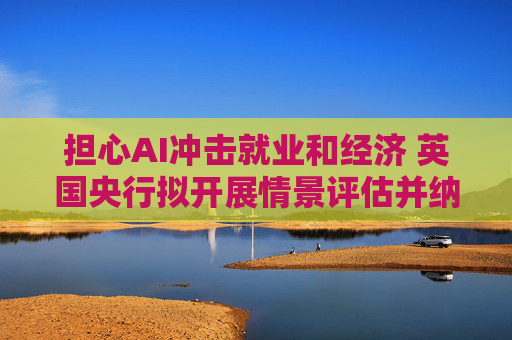 担心AI冲击就业和经济 英国央行拟开展情景评估并纳入银行压力测试