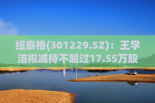 纽泰格(301229.SZ)：王学洁拟减持不超过17.55万股