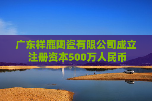 广东祥鹿陶瓷有限公司成立 注册资本500万人民币