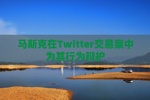 马斯克在Twitter交易案中为其行为辩护