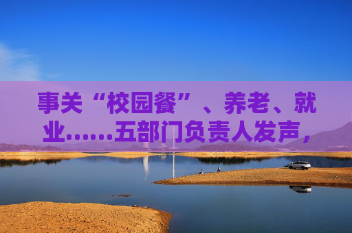 事关“校园餐”、养老、就业……五部门负责人发声，民生主题记者会透露这些重要信息