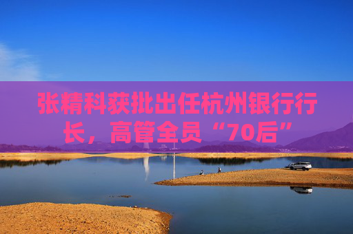 张精科获批出任杭州银行行长,高管全员“70后” 第1张 张精科获批出任杭州银行行长,高管全员“70后” 第1张