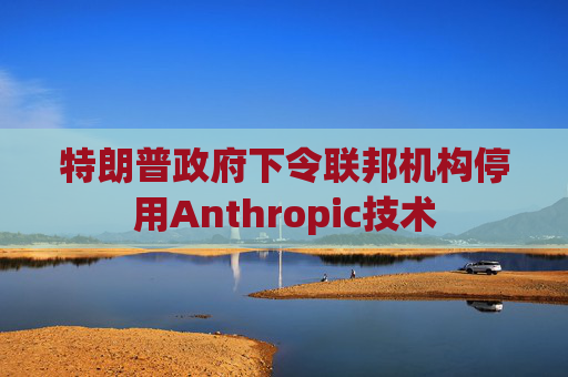 特朗普政府下令联邦机构停用Anthropic技术