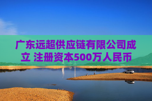 广东远超供应链有限公司成立 注册资本500万人民币