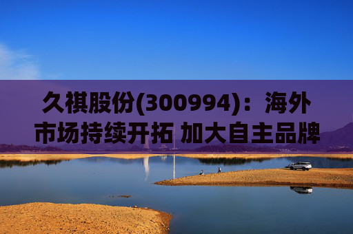 久祺股份(300994)：海外市场持续开拓 加大自主品牌推广