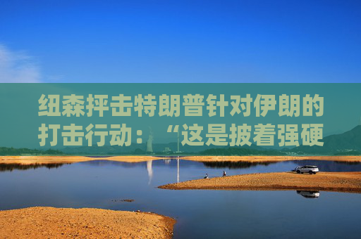 纽森抨击特朗普针对伊朗的打击行动：“这是披着强硬外衣的软弱”
