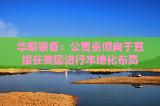 华明装备：公司更倾向于直接在美国进行本地化布局