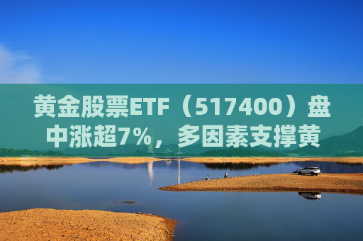 黄金股票ETF（517400）盘中涨超7%，多因素支撑黄金中长期上行趋势