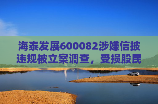 海泰发展600082涉嫌信披违规被立案调查，受损股民可索赔