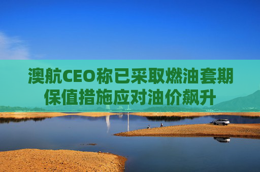 澳航CEO称已采取燃油套期保值措施应对油价飙升